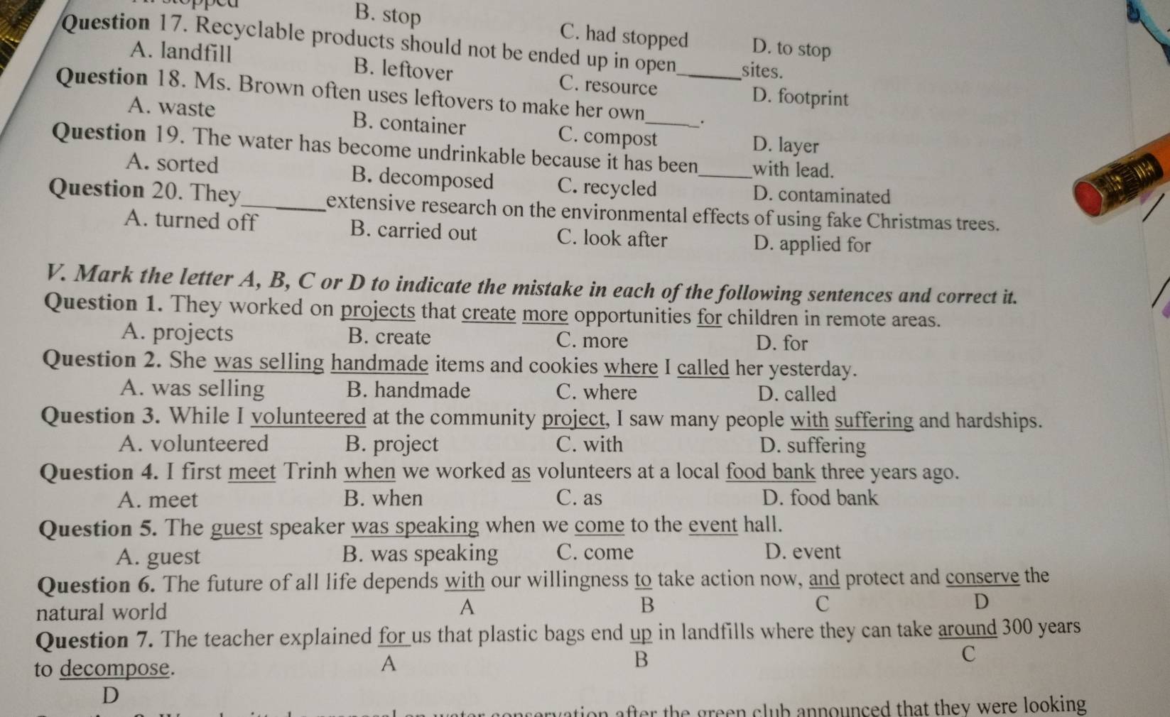 B. stop C. had stopped D. to stop
Question 17. Recyclable products should not be ended up in open sites.
A. landfill B. leftover C. resource
D. footprint
Question 18. Ms. Brown often uses leftovers to make her own_ _.
A. waste B. container C. compost
D. layer
Question 19. The water has become undrinkable because it has been _with lead.
A. sorted B. decomposed C. recycled D. contaminated
Question 20. They_ extensive research on the environmental effects of using fake Christmas trees.
A. turned off B. carried out C. look after
D. applied for
V. Mark the letter A, B, C or D to indicate the mistake in each of the following sentences and correct it.
Question 1. They worked on projects that create more opportunities for children in remote areas.
A. projects B. create C. more D. for
Question 2. She was selling handmade items and cookies where I called her yesterday.
A. was selling B. handmade C. where D. called
Question 3. While I volunteered at the community project, I saw many people with suffering and hardships.
A. volunteered B. project C. with D. suffering
Question 4. I first meet Trinh when we worked as volunteers at a local food bank three years ago.
A. meet B. when C. as D. food bank
Question 5. The guest speaker was speaking when we come to the event hall.
A. guest B. was speaking C. come D. event
Question 6. The future of all life depends with our willingness to take action now, and protect and conserve the
overline B
natural world A 
C
D
Question 7. The teacher explained for us that plastic bags end up in landfills where they can take around 300 years
to decompose.
A
 ap/B 
C
D
on after the green club announced that they were looking .