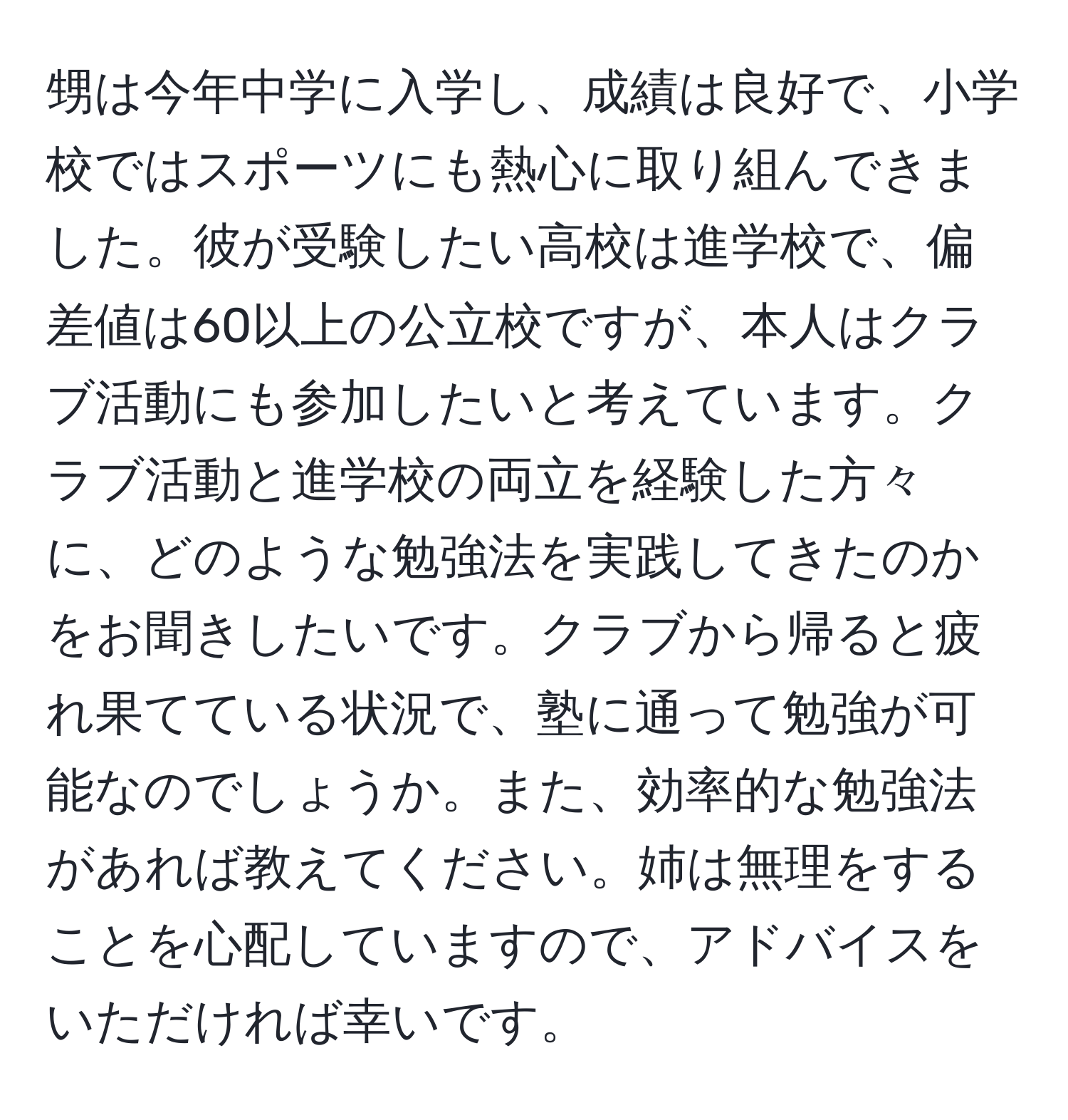 甥は今年中学に入学し、成績は良好で、小学校ではスポーツにも熱心に取り組んできました。彼が受験したい高校は進学校で、偏差値は60以上の公立校ですが、本人はクラブ活動にも参加したいと考えています。クラブ活動と進学校の両立を経験した方々に、どのような勉強法を実践してきたのかをお聞きしたいです。クラブから帰ると疲れ果てている状況で、塾に通って勉強が可能なのでしょうか。また、効率的な勉強法があれば教えてください。姉は無理をすることを心配していますので、アドバイスをいただければ幸いです。