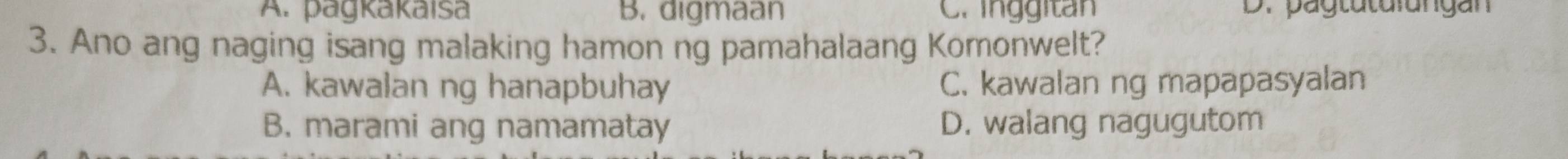 A. pagkakaisa B. digmaan C. inggitan D. pagtuturungan
3. Ano ang naging isang malaking hamon ng pamahalaang Komonwelt?
A. kawalan ng hanapbuhay C. kawalan ng mapapasyalan
B. marami ang namamatay D. walang nagugutom