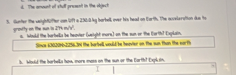 d. The amount of stulf present in the object
5. Gunter the weightüfter can lift a 230.0 kg barbell over his head on Earth. The acceleration due to
gravity on the sun is 274 m/s².
a. Would the barbells be heavier (weight more) on the sun or the Earth? Explain.
Since 63020N-2256.3N the barbell would be heavier on the sun than the earth
b. Would the barbells hav, more mass on the sun or the Earth? Expluin.