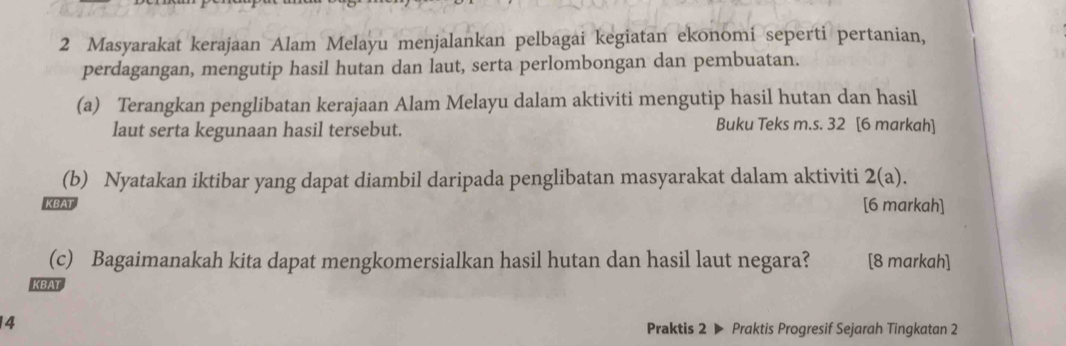 Masyarakat kerajaan Alam Melayu menjalankan pelbagai kegiatan ekonomi seperti pertanian, 
perdagangan, mengutip hasil hutan dan laut, serta perlombongan dan pembuatan. 
(a) Terangkan penglibatan kerajaan Alam Melayu dalam aktiviti mengutip hasil hutan dan hasil 
laut serta kegunaan hasil tersebut. 
Buku Teks m.s. 32 [6 markah] 
(b) Nyatakan iktibar yang dapat diambil daripada penglibatan masyarakat dalam aktiviti 2(a). 
KBAT 
[6 markah] 
(c) Bagaimanakah kita dapat mengkomersialkan hasil hutan dan hasil laut negara? [8 markah] 
KBAT 
4 
Praktis 2 ▶ Praktis Progresif Sejarah Tingkatan 2