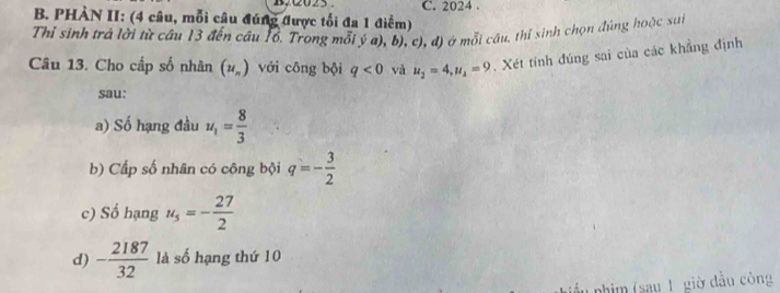 PHÀN II: (4 câu, mỗi câu đúng được tối đa 1 điểm) C. 2024. 
Thỉ sinh trả lời từ cầu 13 đến câu 16. Trong mỗi ý a), b), c), đ) ở mỗi cầu, thí sinh chọn đúng hoặc sut 
Câu 13. Cho cấp số nhân (u_n) với công bội q<0</tex> và u_2=4, u_1=9. Xét tính đúng sai của các khẳng định 
sau: 
a) Số hạng đầu u_1= 8/3 
b) Cấp số nhân có công bội q=- 3/2 
c) Số hạng u_5=- 27/2 
d) - 2187/32  là số hạng thứ 10 
phim (say 1 giờ đầu công