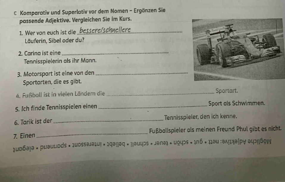 Komparativ und Superlativ vor dem Nomen - Ergänzen Sie 
passende Adjektive. Vergleichen Sie im Kurs. 
1. Wer von euch ist die bessere/schnellere_ 
Läuferin, Sibel oder du? 
2. Carina ist eine_ 
Tennisspielerin als ihr Mann. 
3. Motorsport ist eine von den_ 
Sportarten, die es gibt. 
4. Fußball ist in vielen Ländern die_ 
Sportart. 
5. Ich finde Tennisspielen einen _Sport als Schwimmen. 
6. Tarik ist der _Tennisspieler, den ich kenne. 
7. Einen _Fußballspieler als meinen Freund Phul gibt es nicht. 
udбə)ə • puəudds • 1udssəjəiu! • 1qə!|əq • Hləuyɔs * Jənə • ugyɔs • 1n6 • ₁₁əu :əλцжəίp∀ əψэ!|áqW