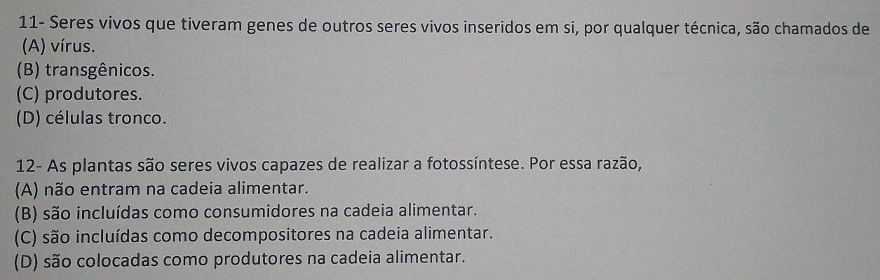 11- Seres vivos que tiveram genes de outros seres vivos inseridos em si, por qualquer técnica, são chamados de
(A) vírus.
(B) transgênicos.
(C) produtores.
(D) células tronco.
12- As plantas são seres vivos capazes de realizar a fotossíntese. Por essa razão,
(A) não entram na cadeia alimentar.
(B) são incluídas como consumidores na cadeia alimentar.
(C) são incluídas como decompositores na cadeia alimentar.
(D) são colocadas como produtores na cadeia alimentar.