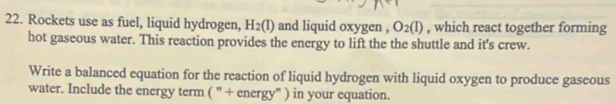 Rockets use as fuel, liquid hydrogen, H_2(l) and liquid oxygen , O_2(l) , which react together forming 
hot gaseous water. This reaction provides the energy to lift the the shuttle and it's crew. 
Write a balanced equation for the reaction of liquid hydrogen with liquid oxygen to produce gaseous 
water. Include the energy term ( " + energy" ) in your equation.