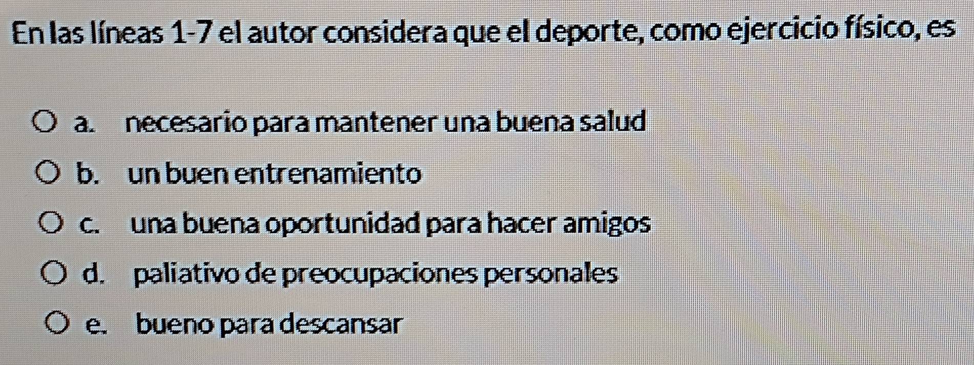 En las líneas 1-7 el autor considera que el deporte, como ejercicio físico, es
a. necesario para mantener una buena salud
b. un buen entrenamiento
c. una buena oportunidad para hacer amigos
d. paliativo de preocupaciones personales
e. bueno para descansar