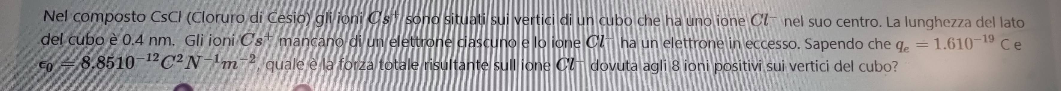 Nel composto CsCl (Cloruro di Cesio) gli ioni Cs^+ sono situati sui vertici di un cubo che ha uno ione Cζã nel suo centro. La lunghezza del lato 
del cubo è 0.4 nm. Gli ioni Cs^+ mancano di un elettrone ciascuno e lo ione Cłã ha un elettrone in eccesso. Sapendo che q_e=1.610^(-19)C e
epsilon _0=8.8510^(-12)C^2N^(-1)m^(-2) , quale è la forza totale risultante sull ione Cl^- dovuta agli 8 ioni positivi sui vertici del cubo?