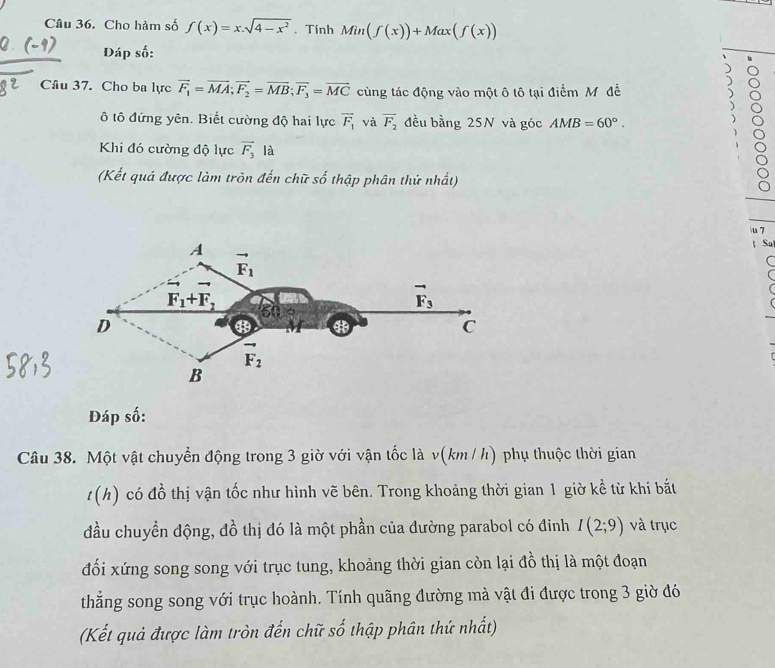 Cho hàm số f(x)=x.sqrt(4-x^2). Tính Min(f(x))+Max(f(x))
Đáp số:
Câu 37. Cho ba lực vector F_1=vector MA;vector F_2=vector MB;vector F_3=vector MC cùng tác động vào một ô tô tại điểm M đề
ô tô đứng yên. Biết cường độ hai lực vector F_1 và overline F_2 đều bằng 25N và góc AMB=60°.
8
Khi đó cường độ lực vector F_3 là
(Kết quả được làm tròn đến chữ số thập phân thứ nhất)
  
u 7
Su
Đáp số:
Câu 38. Một vật chuyển động trong 3 giờ với vận tốc là v(km / h) phụ thuộc thời gian
t(h) có đồ thị vận tốc như hình vẽ bên. Trong khoảng thời gian 1 giờ kề từ khi bắt
đầu chuyền động, đồ thị đó là một phần của đường parabol có đỉnh I(2;9) và trục
đối xứng song song với trục tung, khoảng thời gian còn lại đồ thị là một đoạn
thẳng song song với trục hoành. Tính quãng đường mà vật đi được trong 3 giờ đó
(Kết quả được làm tròn đến chữ số thập phân thứ nhất)
