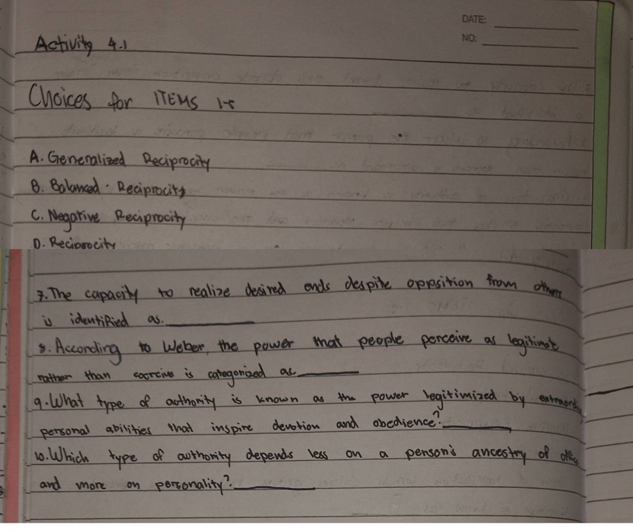 Activity 4. 1
_
Choices for lTEns 15
A. Genenalized Reciprocity
B. Balanced Recipnacity
C. Negarive Recipracity
D. Reciorocity
3. The capacity to realize desired ends despile oposition from other
is identified as._
5. Acconding to Weler, the power tat people perceive as leginionat
nother than caorcive is coregonized as_
9. What type of authovity is known as the power regitimized by extroord
personal abilities that inspire devotion and obedience?_
10. Which type of authority depends less on a pensons ancestry of ol
and more on personality?_