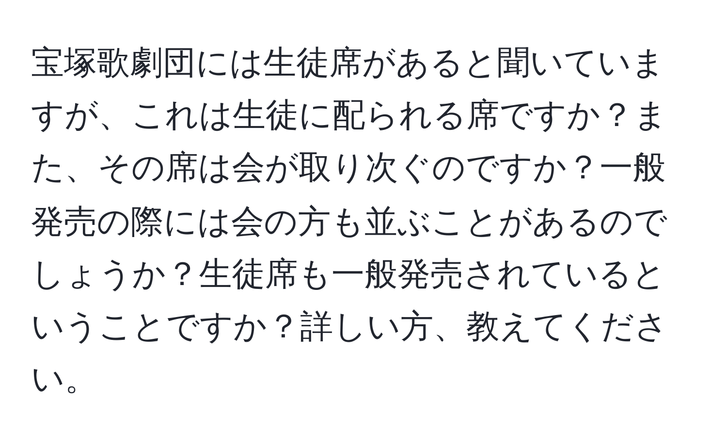 宝塚歌劇団には生徒席があると聞いていますが、これは生徒に配られる席ですか？また、その席は会が取り次ぐのですか？一般発売の際には会の方も並ぶことがあるのでしょうか？生徒席も一般発売されているということですか？詳しい方、教えてください。