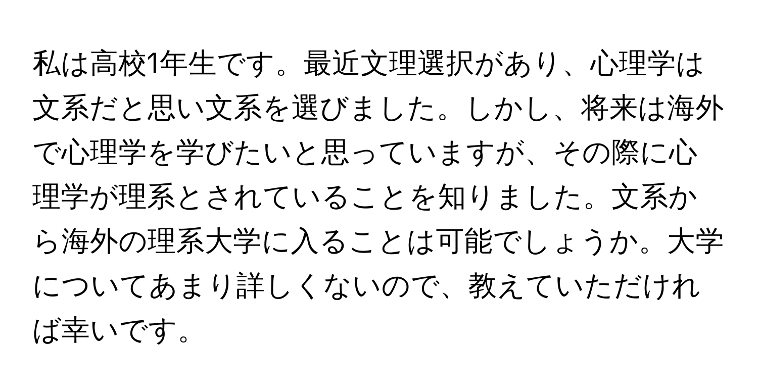 私は高校1年生です。最近文理選択があり、心理学は文系だと思い文系を選びました。しかし、将来は海外で心理学を学びたいと思っていますが、その際に心理学が理系とされていることを知りました。文系から海外の理系大学に入ることは可能でしょうか。大学についてあまり詳しくないので、教えていただければ幸いです。