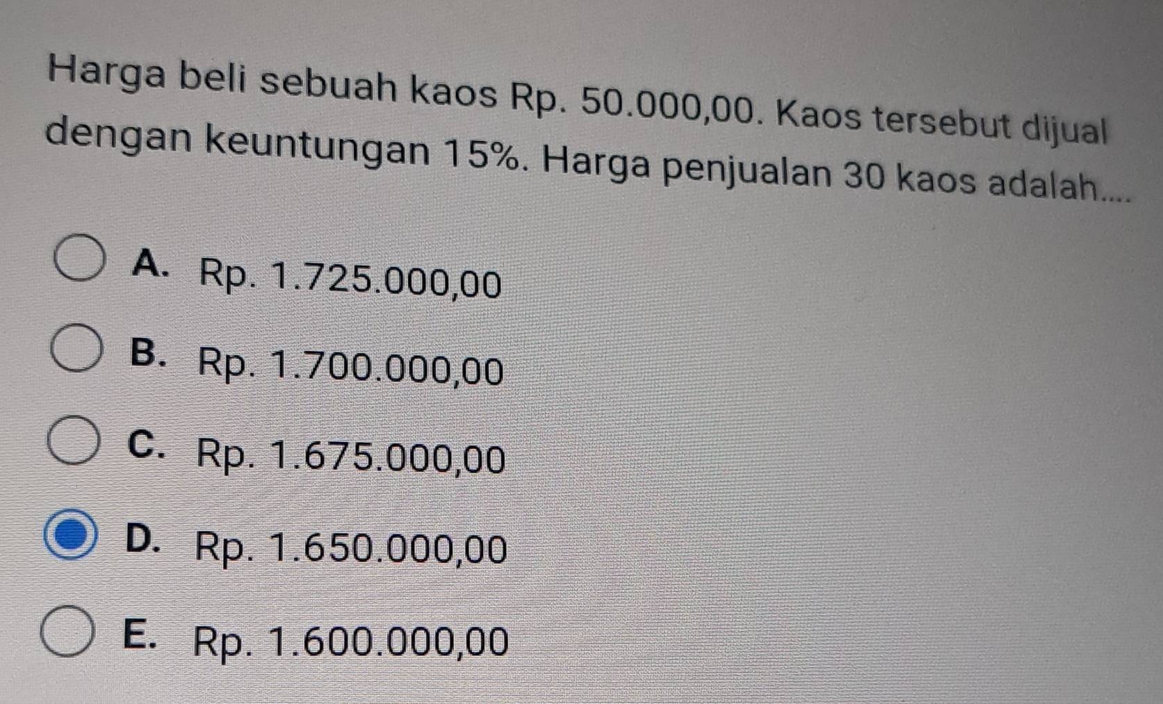 Harga beli sebuah kaos Rp. 50.000,00. Kaos tersebut dijual
dengan keuntungan 15%. Harga penjualan 30 kaos adalah....
A. Rp. 1.725.000,00
B. Rp. 1.700.000,00
C. Rp. 1.675.000,00
D. Rp. 1.650.000,00
E. Rp. 1.600.000,00