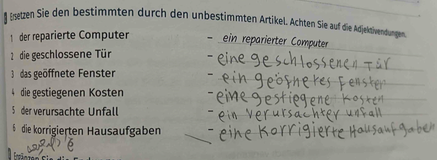 Ersetzen Sie den bestimmten durch den unbestimmten Artikel. Ächten Sie auf die Adjektivendungen 
1 der reparierte Computer 
- ein reparierter Computer 
2 die geschlossene Tür 
3 das geöffnete Fenster 
4 die gestiegenen Kosten 
5 der verursachte Unfall 
6 die korrigierten Hausaufgaben 
Ergänzen