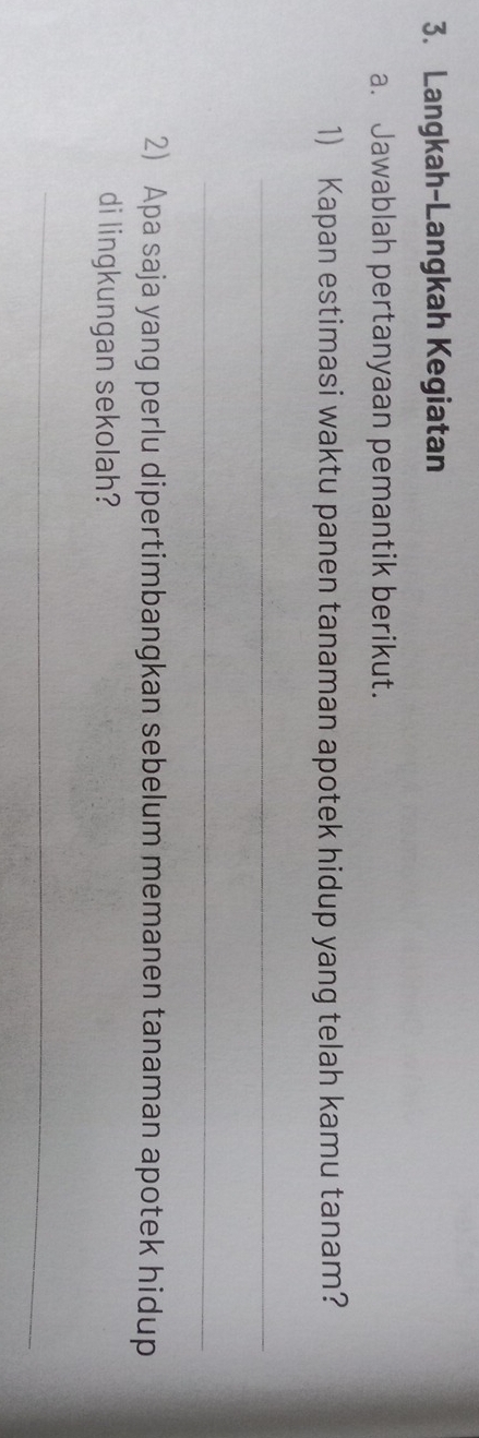 Langkah-Langkah Kegiatan 
a. Jawablah pertanyaan pemantik berikut. 
1) Kapan estimasi waktu panen tanaman apotek hidup yang telah kamu tanam? 
_ 
_ 
2) Apa saja yang perlu dipertimbangkan sebelum memanen tanaman apotek hidup 
di lingkungan sekolah? 
_