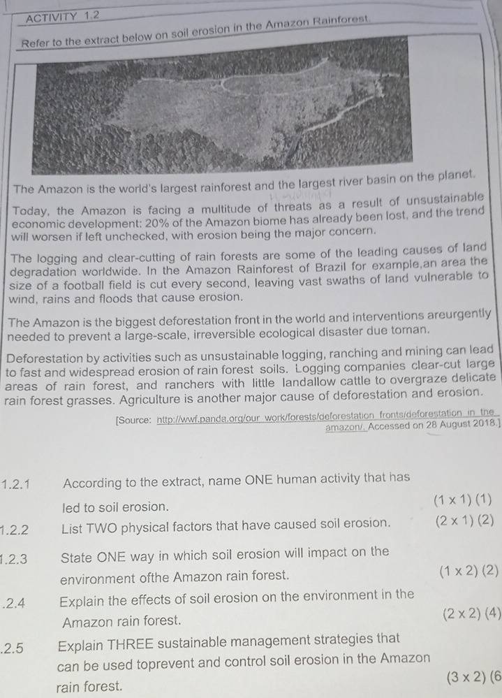 ACTIVITY 1.2
il erosion in the Amazon Rainforest
The Amazon is the world's largest rainforest and the largest river banet.
Today, the Amazon is facing a multitude of threats as a result of unsustainable
economic development: 20% of the Amazon biome has already been lost, and the trend
will worsen if left unchecked, with erosion being the major concern.
The logging and clear-cutting of rain forests are some of the leading causes of land
degradation worldwide. In the Amazon Rainforest of Brazil for example,an area the
size of a football field is cut every second, leaving vast swaths of land vulnerable to
wind, rains and floods that cause erosion.
The Amazon is the biggest deforestation front in the world and interventions areurgently
needed to prevent a large-scale, irreversible ecological disaster due toman.
Deforestation by activities such as unsustainable logging, ranching and mining can lead
to fast and widespread erosion of rain forest soils. Logging companies clear-cut large
areas of rain forest, and ranchers with little landallow cattle to overgraze delicate
rain forest grasses. Agriculture is another major cause of deforestation and erosion.
[Source: http://wwf.panda.org/our work/forests/deforestation fronts/deforestation in the
amazon/. Accessed on 28 August 2018.]
1.2.1 According to the extract, name ONE human activity that has
led to soil erosion. (1* 1)(1)
1.2.2 List TWO physical factors that have caused soil erosion. (2* 1)(2)
1.2.3 State ONE way in which soil erosion will impact on the
environment ofthe Amazon rain forest.
(1* 2)(2).2.4 Explain the effects of soil erosion on the environment in the
Amazon rain forest.
(2* 2)(4).2.5 Explain THREE sustainable management strategies that
can be used toprevent and control soil erosion in the Amazon
(3* 2)(6
rain forest.