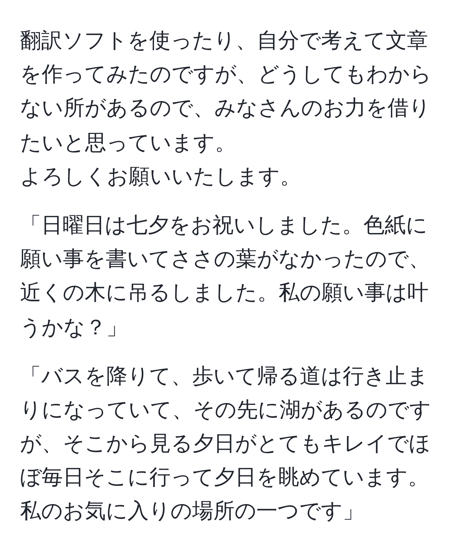 翻訳ソフトを使ったり、自分で考えて文章を作ってみたのですが、どうしてもわからない所があるので、みなさんのお力を借りたいと思っています。  
よろしくお願いいたします。  

「日曜日は七夕をお祝いしました。色紙に願い事を書いてささの葉がなかったので、近くの木に吊るしました。私の願い事は叶うかな？」

「バスを降りて、歩いて帰る道は行き止まりになっていて、その先に湖があるのですが、そこから見る夕日がとてもキレイでほぼ毎日そこに行って夕日を眺めています。私のお気に入りの場所の一つです」