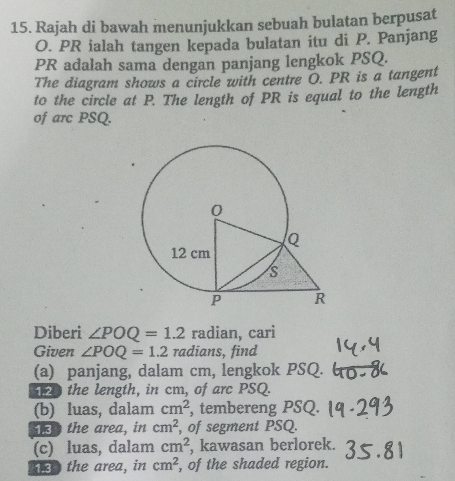 Rajah di bawah menunjukkan sebuah bulatan berpusat
O. PR ialah tangen kepada bulatan itu di P. Panjang
PR adalah sama dengan panjang lengkok PSQ. 
The diagram shows a circle with centre O. PR is a tangent 
to the circle at P. The length of PR is equal to the length 
of arc PSQ. 
Diberi ∠ POQ=1.2 radian, cari 
Given ∠ POQ=1.2 radians, find 
(a) panjang, dalam cm, lengkok PSQ. 
the length, in cm, of arc PSQ. 
(b) luas, dalam cm^2 , tembereng PSQ. 
the area, in cm^2 , of segment PSQ. 
(c) luas, dalam cm^2 , kawasan berlorek. 
the area, in cm^2 , of the shaded region.