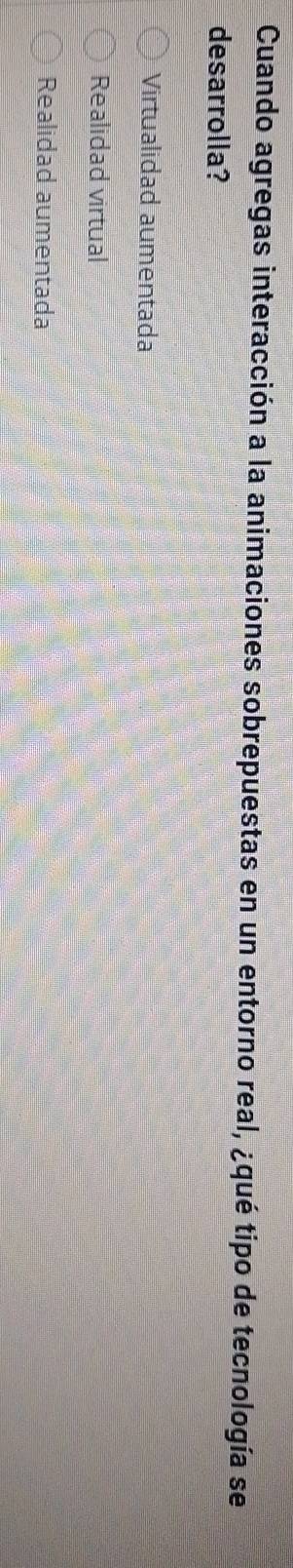 Cuando agregas interacción a la animaciones sobrepuestas en un entorno real, ¿qué tipo de tecnología se
desarrolla?
Virtualidad aumentada
Realidad virtual
Realidad aumentada