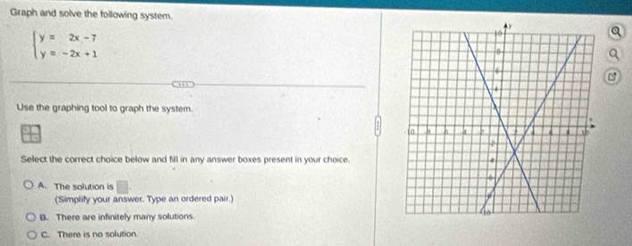 Graph and solve the following system.
beginarrayl y=2x-7 y=-2x+1endarray.
a
Use the graphing tool to graph the system.
Select the correct choice below and fill in any answer boxes present in your choice.
A. The solution is □. 
(Simplify your answer. Type an ordered pair.)
B. There are infinitely many solutions
C. There is no solution.