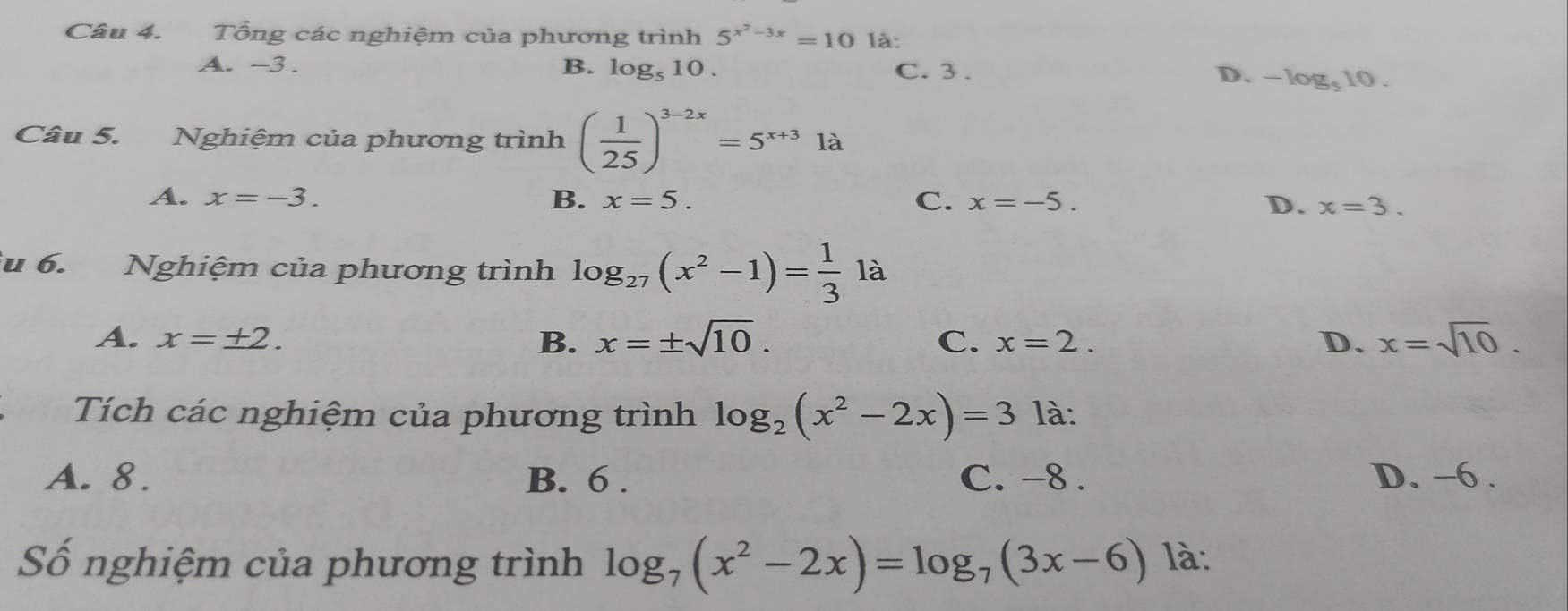 Tổng các nghiệm của phương trình 5^(x^2)-3x=10 là:
A. -3. B. log _510. C. 3. D. -log _510. 
Câu 5. Nghiệm của phương trình ( 1/25 )^3-2x=5^(x+3)1a
A. x=-3. B. x=5. C. x=-5.
D. x=3. 
u 6. Nghiệm của phương trình log _27(x^2-1)= 1/3 1a
A. x=± 2. B. x=± sqrt(10). C. x=2. D. x=sqrt(10). 
Tích các nghiệm của phương trình log _2(x^2-2x)=3 là:
A. 8. B. 6. C. -8. D. −6.
Số nghiệm của phương trình log _7(x^2-2x)=log _7(3x-6) là: