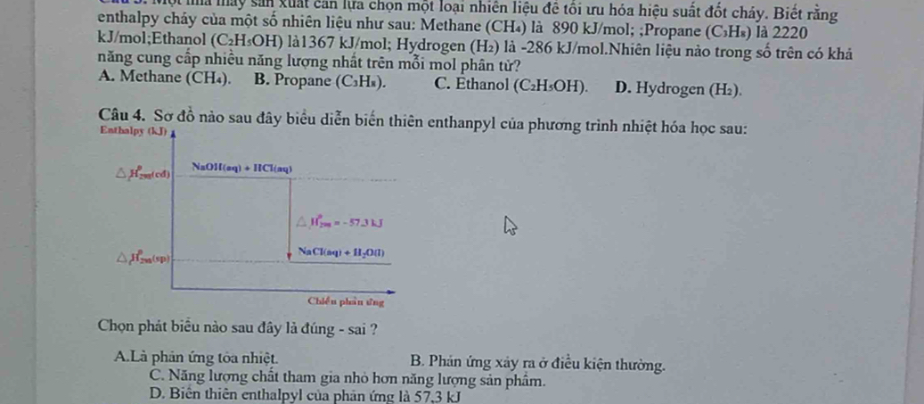 Một ma máy sản xuất can lựa chọn một loại nhiên liệu đề tôi ưu hóa hiệu suất đốt chảy. Biết rằng
enthalpy chảy của một số nhiên liệu như sau: Methane (CH₄) là 890 kJ/mol; ;Propane (C_3H_8) là 2220
kJ/mol;Ethanol (C_2H_5OH) I) là1367 kJ/mol; Hydrogen (H₂) là -286 kJ/mol.Nhiên liệu nào trong số trên có khả
năng cung cấp nhiều năng lượng nhất trên mỗi mol phân tử?
A. Methane (CH₄). B. Propane (C_3H_8) C. Ethanol (C_2H_5OH). D. Hydrogen (H₂).
Câu 4. Sơ đồ nào sau đây biểu diễn biến thiên enthanpyl của phương trình nhiệt hóa học sau:
Enthalpy (kJ)
△ H_(2m(cd))^p NaOH(aq)+HCl(aq)
△ JI_(2m)°approx -57.3kJ
△ H_(2m)^0(sp)
NaCl(aq)+H_2O(l)
Chiều phân ứng
Chọn phát biểu nào sau đây là đúng - sai ?
A.Là phản ứng tóa nhiệt. B. Phản ứng xảy ra ở điều kiện thường.
C. Năng lượng chất tham gia nhỏ hơn năng lượng sản phẩm.
D. Biên thiên enthalpyl của phản ứng là 57, 3 kJ