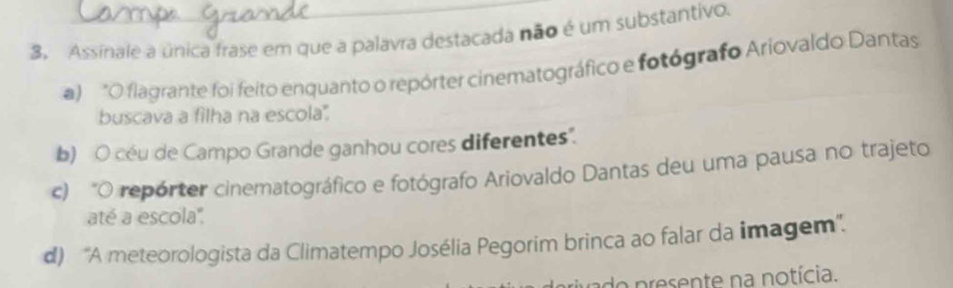 Assinale a única frase em que a palavra destacada não é um substantivo.
a) "O flagrante foi feito enquanto o repórter cinematográfico e fotógrafo Ariovaldo Dantas
buscava a filha na escola'.
b) O céu de Campo Grande ganhou cores diferentes".
c) "O repórter cinematográfico e fotógrafo Ariovaldo Dantas deu uma pausa no trajeto
até a escola'',
d) 'A meteorologista da Climatempo Josélia Pegorim brinca ao falar da imagem''.
do presente na notícia.