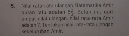 Nilai rata-rata ulangan Matematika Amir 
bulan lalu adalah 5 2/3 . Bulan ini, dari 
empat nilai ulangan, nilai rata-rata Amir 
adalah 7. Tentukan nilai rata-rata ulangan 
keseluruhan Amir.