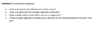 Actividad 2. Contesta las preguntes. 
¿Cuál es el sistema de referencia en ambos casos? 
¿Cuál es la dirección de la pelota, izquierda o derecha? 
¿Qué sucende coando tienes datos positivos y negativos? 
qué ? ¿Cómo puedes organizar los datos que se derivan de una representación como esta? ¿ Por