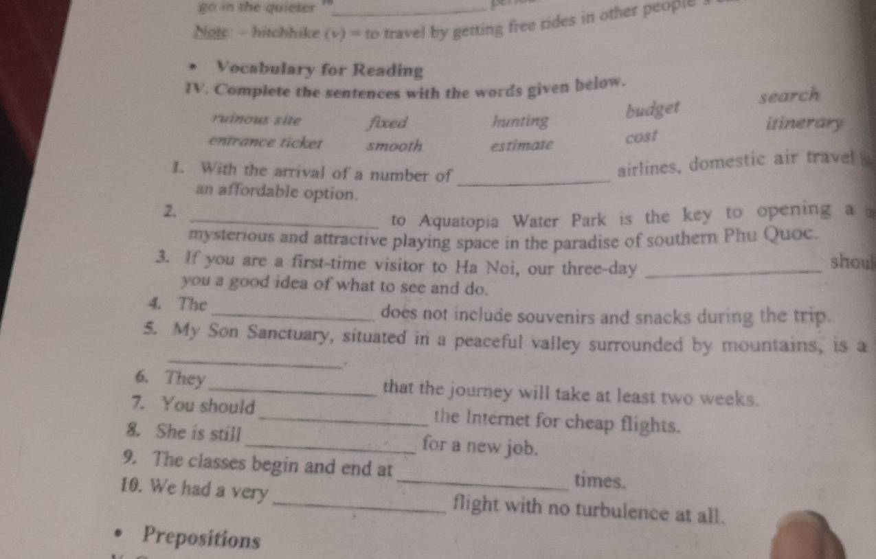 go in the quieter 
Note: - hitchhike (v) = to travel by getting free rides in other peopι - 
Vocabulary for Reading 
IV. Complete the sentences with the words given below. 
budget search 
ruinous site fixed hunting itinerary 
entrance ticket smooth estimate 
cost 
1. With the arrival of a number of_ 
airlines, domestic air travel s 
an affordable option. 
2. 
_to Aquatopia Water Park is the key to opening a 
mysterious and attractive playing space in the paradise of southern Phu Quoc. 
3. If you are a first-time visitor to Ha Noi, our three-day _shoul 
you a good idea of what to see and do. 
4. The 
_does not include souvenirs and snacks during the trip. 
_ 
5. My Son Sanctuary, situated in a peaceful valley surrounded by mountains, is a 
. 
6. They_ that the journey will take at least two weeks. 
7. You should _the Internet for cheap flights. 
8. She is still _for a new job. 
9. The classes begin and end at _times. 
10. We had a very _flight with no turbulence at all. 
Prepositions
