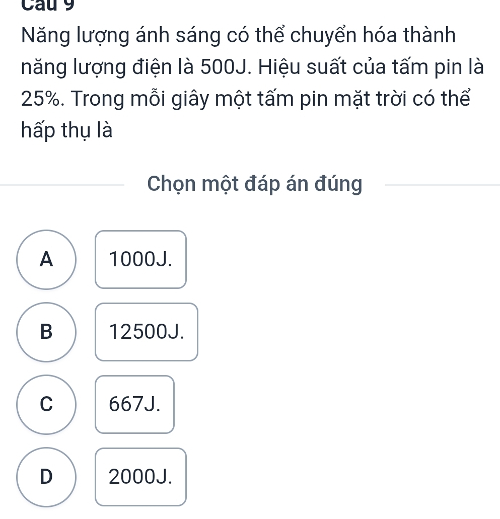 Cau 9
Năng lượng ánh sáng có thể chuyển hóa thành
năng lượng điện là 500J. Hiệu suất của tấm pin là
25%. Trong mỗi giây một tấm pin mặt trời có thể
hấp thụ là
Chọn một đáp án đúng
A 1000J.
B 12500J.
C 667J.
D 2000J.