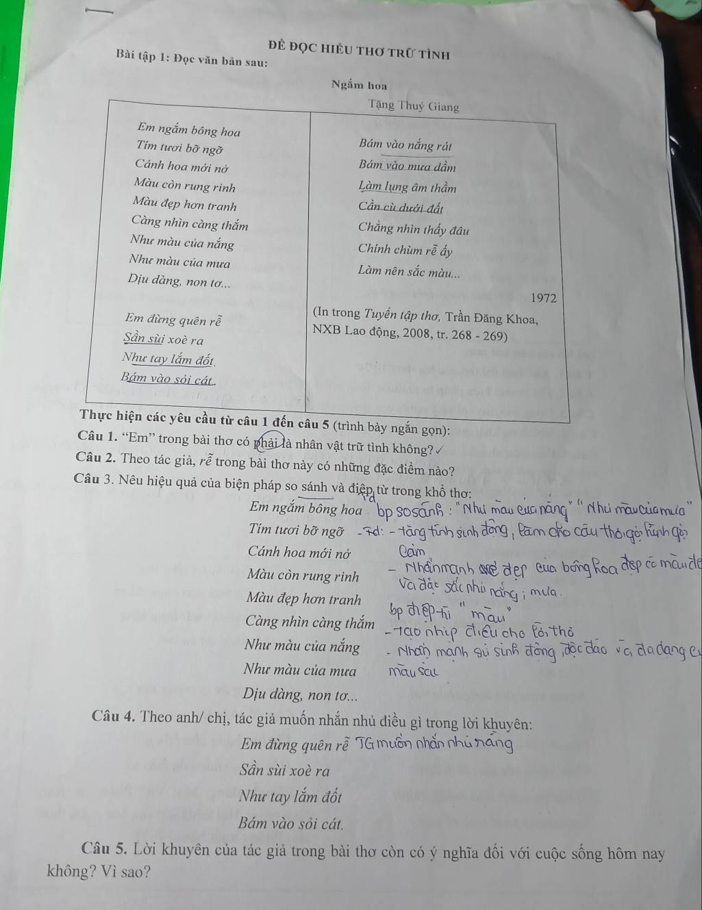 đĐẻ đọc HiềU tHơ trữ tỉnh
Bài tập 1: Đọc văn bản sau:
Ngắm hoa
Tặng Thuý Giang
Em ngắm bông hoa Bám vào nắng rát
Tim tươi bỡ ngỡ
Cánh hoa mới nở Bám vào mưa dầm
Màu còn rung rinh
Làm lụng âm thầm
Màu đẹp hơn tranh Cần cù dưới đất
Càng nhìn càng thắm Chẳng nhìn thầy đâu
Như màu của nắng Chính chùm rễ ấy
Như màu của mưa Làm nên sắc màu...
Dịu dàng, non tơ...
1972
(In trong Tuyển tập thơ, Trần Đăng Khoa,
Em đừng quên rễ NXB Lao động, 2008, tr. 268 - 269)
Sần sùi xoè ra
Như tay lắm đốt
Bám vào sỏi cát
Thực hiện các yêu cầu từ câu 1 đến câu 5 (trình bày ngắn gọn):
Câu 1. “Em” trong bài thơ có phải là nhân vật trữ tình không? 
Câu 2. Theo tác giả, rễ trong bài thơ này có những đặc điểm nào?
Câu 3. Nêu hiệu quả của biện pháp so sánh và điệp từ trong khổ thơ:
Em ngắm bông hoa
Tím tươi bỡ ngỡ-
Cánh hoa mới nở
Màu còn rung rinh
Màu đẹp hơn tranh
Càng nhìn càng thắm
Như màu của nắng
Như màu của mưa
Dịu dàng, non tơ...
Câu 4. Theo anh/ chị, tác giả muốn nhắn nhủ êu gì trong lời khuyên:
Em đừng quên rê
Sần sùi xoè ra
Như tay lắm đốt
Bám vào sỏi cát.
Câu 5. Lời khuyên của tác giả trong bài thơ còn có ý nghĩa đối với cuộc sống hôm nay
không? Vì sao?