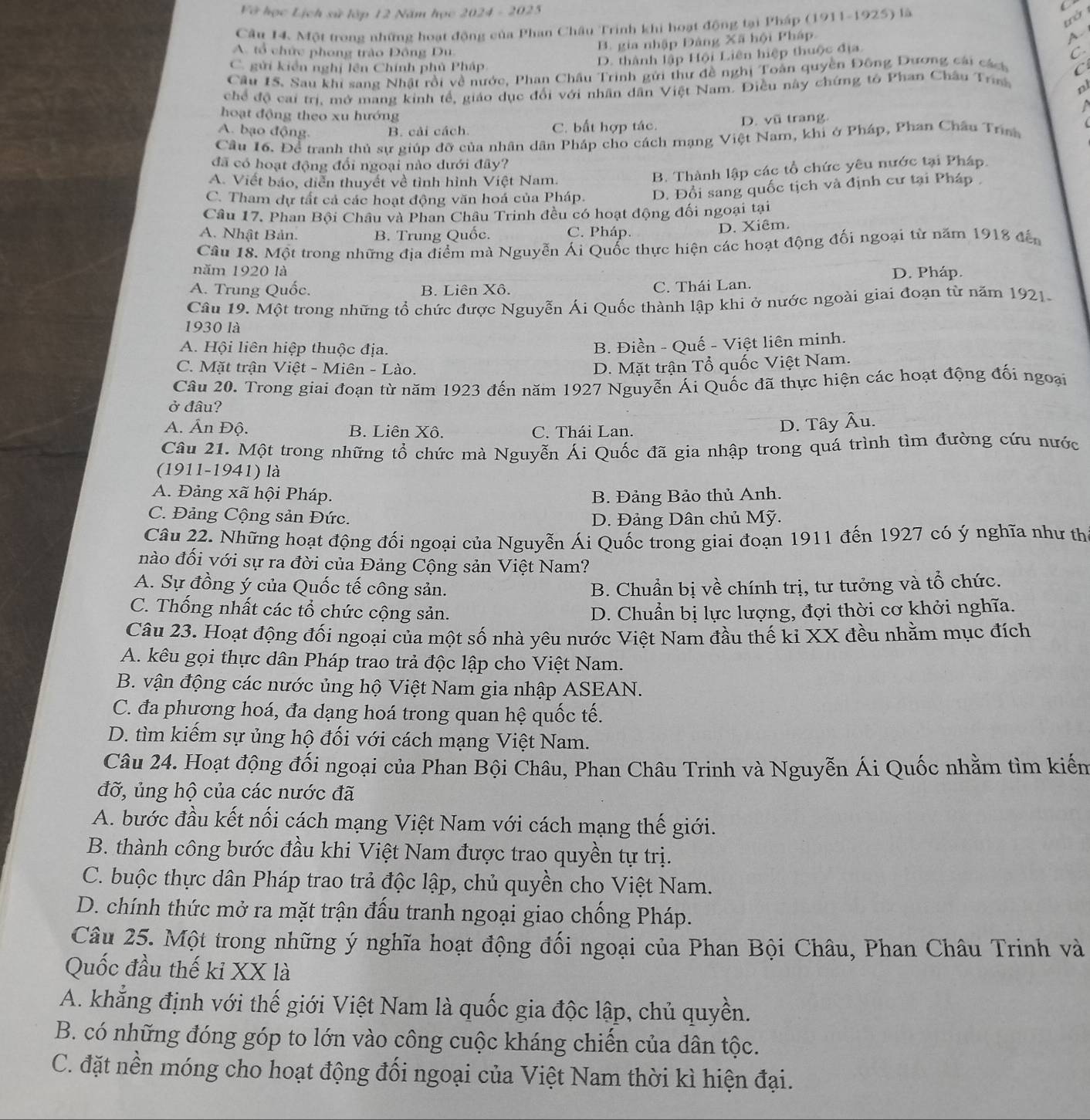 Vớ học Lịch sử lớp 12 Năm học 2024 - 2025
C
Câu 14. Một trong những hoạt động của Phan Châu Trinh khi hoạt động tại Pháp (1911-1925) là
B. gia nhập Đảng Xã hội Pháp.
A. tổ chức phong trào Đông Du C.
C. gửi kiển nghị lên Chính phủ Pháp
D. thành lập Hội Liên hiệp thuộc địa. A
Câu 15. Sau khi sang Nhật rồi về nước, Phan Châu Trinh gửi thư đề nghị Toàn quyền Đông Dương cái cáct
chể độ cai trí, mở mang kinh tế, giáo dục đổi với nhân dân Việt Nam. Điều này chứng tô Phan Châu Tran C
nl
 
hoạt động theo xu hướng
A. bạo động. B. cải cách C. bất hợp tác. D. vũ trang
Cầu 16. Để tranh thủ sự giúp đỡ của nhân dân Pháp cho cách mạng Việt Nam, khi ở Pháp, Phan Châu Triah
đã có hoạt động đổi ngoại nào dưới đây?
A. Viết báo, diễn thuyết về tình hình Việt Nam.
B. Thành lập các tổ chức yêu nước tại Pháp.
C. Tham dự tất cả các hoạt động văn hoá của Pháp. D. Đổi sang quốc tịch và định cư tại Pháp 
Câu 17. Phan Bội Châu và Phan Châu Trinh đều có hoạt động đối ngoại tại
A. Nhật Bản. B. Trung Quốc. C. Pháp.
D. Xiêm.
Cầâu 18. Một trong những địa điểm mà Nguyễn Ái Quốc thực hiện các hoạt động đối ngoại từ năm 1918 đế
năm 1920 là
A. Trung Quốc. B. Liên Xô. C. Thái Lan. D. Pháp.
Câu 19. Một trong những tổ chức được Nguyễn Ái Quốc thành lập khi ở nước ngoài giai đoạn từ năm 1921.
1930 là
A. Hội liên hiệp thuộc địa.
B. Điền - Quế - Việt liên minh.
C. Mặt trận Việt - Miên - Lào.
D. Mặt trận Tổ quốc Việt Nam.
Câu 20. Trong giai đoạn từ năm 1923 đến năm 1927 Nguyễn Ái Quốc đã thực hiện các hoạt động đối ngoại
ở đâu?
A. Ấn Độ. B. Liên Xô. C. Thái Lan.
D. Tây Âu.
Câu 21. Một trong những tổ chức mà Nguyễn Ái Quốc đã gia nhập trong quá trình tìm đường cứu nước
(1911-1941) là
A. Đảng xã hội Pháp. B. Đảng Bảo thủ Anh.
C. Đảng Cộng sản Đức.  D. Đảng Dân chủ Mỹ.
Câu 22. Những hoạt động đối ngoại của Nguyễn Ái Quốc trong giai đoạn 1911 đến 1927 có ý nghĩa như th
nào đối với sự ra đời của Đảng Cộng sản Việt Nam?
A. Sự đồng ý của Quốc tế công sản. B. Chuẩn bị về chính trị, tư tưởng và tổ chức.
C. Thống nhất các tổ chức cộng sản. D. Chuẩn bị lực lượng, đợi thời cơ khởi nghĩa.
Câu 23. Hoạt động đối ngoại của một số nhà yêu nước Việt Nam đầu thế ki XX đều nhằm mục đích
A. kêu gọi thực dân Pháp trao trả độc lập cho Việt Nam.
B. vận động các nước ủng hộ Việt Nam gia nhập ASEAN.
C. đa phương hoá, đa dạng hoá trong quan hệ quốc tế.
D. tìm kiếm sự ủng hộ đối với cách mạng Việt Nam.
Câu 24. Hoạt động đối ngoại của Phan Bội Châu, Phan Châu Trinh và Nguyễn Ái Quốc nhằm tìm kiếm
đỡ, ủng hộ của các nước đã
A. bước đầu kết nối cách mạng Việt Nam với cách mạng thế giới.
B. thành công bước đầu khi Việt Nam được trao quyền tự trị.
C. buộc thực dân Pháp trao trả độc lập, chủ quyền cho Việt Nam.
D. chính thức mở ra mặt trận đấu tranh ngoại giao chống Pháp.
Câu 25. Một trong những ý nghĩa hoạt động đối ngoại của Phan Bội Châu, Phan Châu Trinh và
Quốc đầu thế kỉ XX là
A. khẳng định với thế giới Việt Nam là quốc gia độc lập, chủ quyền.
B. có những đóng góp to lớn vào công cuộc kháng chiến của dân tộc.
C. đặt nền móng cho hoạt động đối ngoại của Việt Nam thời kì hiện đại.