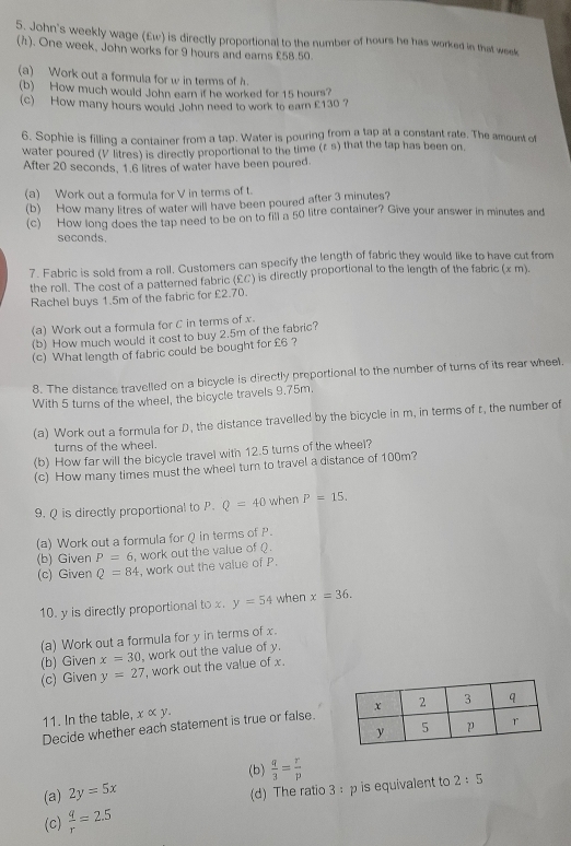 John's weekly wage (£w) is directly proportional to the number of hours he has worked in that week
(). One week, John works for 9 hours and earns £58.50
(a) Work out a formula for w in terms of h.
(b) How much would John earn if he worked for 15 hours?
(c) How many hours would John need to work to earn £130 ?
6. Sophie is filling a container from a tap. Water is pouring from a tap at a constant rate. The amount of
water poured (V litres) is directly proportional to the time (r s) that the tap has been on.
After 20 seconds, 1.6 litres of water have been poured
(a) Work out a formula for V in terms of t.
(b) How many litres of water will have been poured after 3 minutes?
(c) How long does the tap need to be on to fill a 50 litre container? Give your answer in minutes and
seconds.
7. Fabric is sold from a roll. Customers can specify the length of fabric they would like to have cut from
the roll. The cost of a patterned fabric (£C) is directly proportional to the length of the fabric (x m).
Rachel buys 1.5m of the fabric for £2.70.
(a) Work out a formula for C in terms of x.
(b) How much would it cost to buy 2.5m of the fabric?
(c) What length of fabric could be bought for £6 ?
8. The distance travelled on a bicycle is directly preportional to the number of turns of its rear wheel.
With 5 turns of the wheel, the bicycle travels 9.75m,
(a) Work out a formula for D, the distance travelled by the bicycle in m, in terms of r, the number of
turns of the wheel.
(b) How far will the bicycle travel with 12.5 turns of the wheel?
(c) How many times must the wheel turn to travel a distance of 100m?
9. Q is directly proportional to P. Q=40 when P=15.
(a) Work out a formula for Q in terms of P.
(b) Given P=6 , work out the value of ( .
(c) Given Q=84 , work out the value of P.
10. y is directly proportional to x y=54 when x=36.
(a) Work out a formula for y in terms of x.
(b) Given x=30 , work out the value of y.
(c) Given y=27 , work out the value of x.
11. In the table, x ∞ y.
Decide whether each statement is true or false.
(b)  q/3 = r/p 
(a) 2y=5x
(d) The ratio 3 : p is equivalent to 2:5
(c)  q/r =2.5