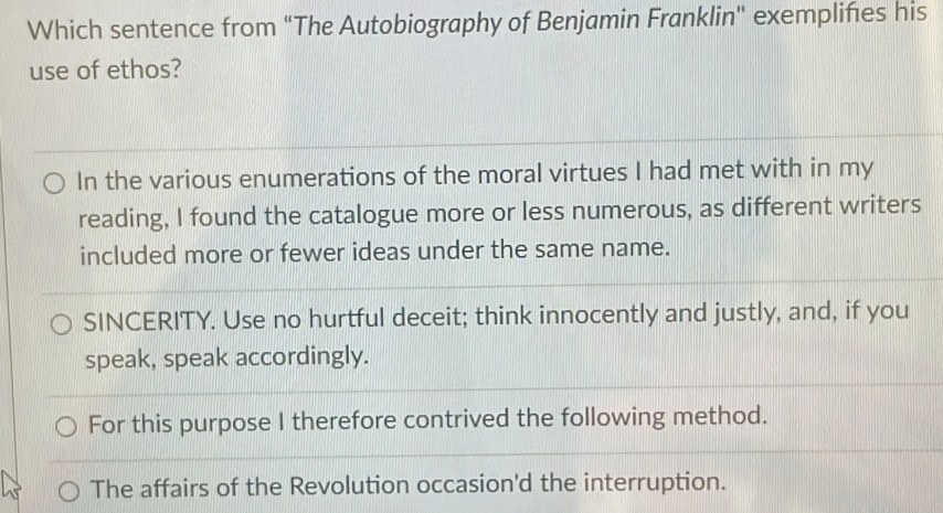 Which sentence from "The Autobiography of Benjamin Franklin" exemplifies his
use of ethos?
In the various enumerations of the moral virtues I had met with in my
reading, I found the catalogue more or less numerous, as different writers
included more or fewer ideas under the same name.
SINCERITY. Use no hurtful deceit; think innocently and justly, and, if you
speak, speak accordingly.
For this purpose I therefore contrived the following method.
The affairs of the Revolution occasion'd the interruption.