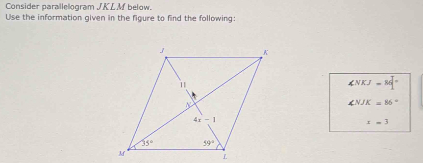 Consider parallelogram JKLM below.
Use the information given in the figure to find the following:
∠ NKJ=86°
∠ NJK=86°
x=3