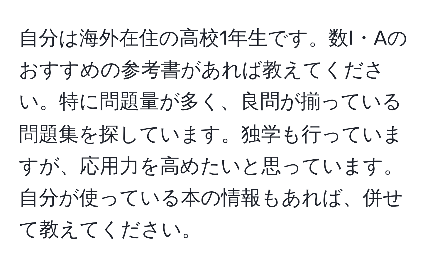 自分は海外在住の高校1年生です。数I・Aのおすすめの参考書があれば教えてください。特に問題量が多く、良問が揃っている問題集を探しています。独学も行っていますが、応用力を高めたいと思っています。自分が使っている本の情報もあれば、併せて教えてください。