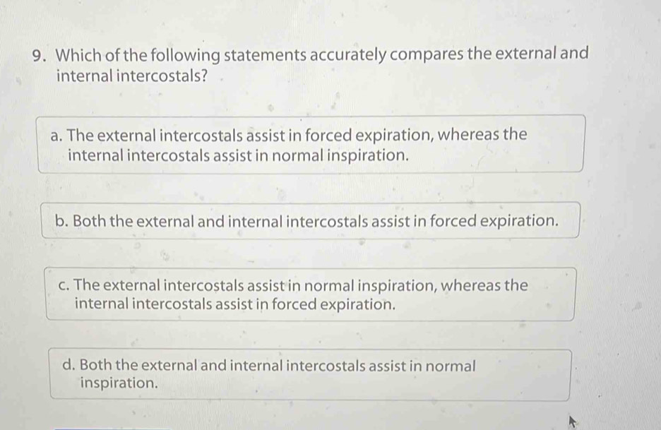 Which of the following statements accurately compares the external and
internal intercostals?
a. The external intercostals assist in forced expiration, whereas the
internal intercostals assist in normal inspiration.
b. Both the external and internal intercostals assist in forced expiration.
c. The external intercostals assist in normal inspiration, whereas the
internal intercostals assist in forced expiration.
d. Both the external and internal intercostals assist in normal
inspiration.