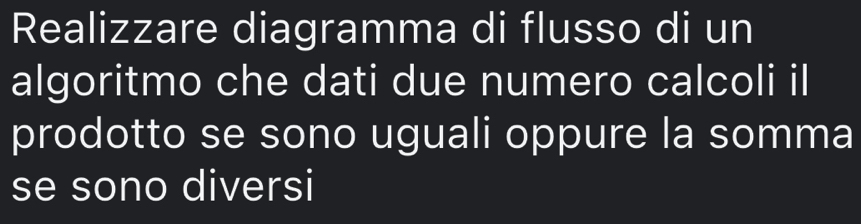 Realizzare diagramma di flusso di un 
algoritmo che dati due numero calcoli il 
prodotto se sono uguali oppure la somma 
se sono diversi