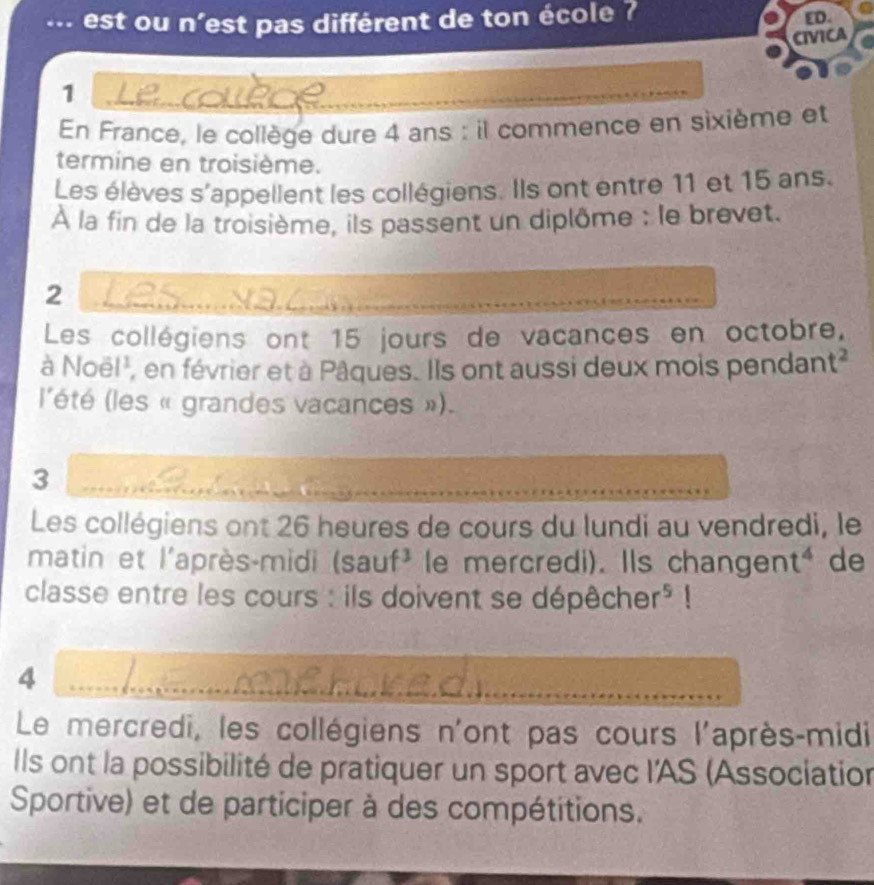 ... est ou n'est pas différent de ton école ? 
ED. 
CIVICA 
1 
En France, le collège dure 4 ans : il commence en sixième et 
termine en troisième. 
Les élèves s'appellent les collégiens. Ils ont entre 11 et 15 ans. 
À la fin de la troisième, ils passent un diplôme : le brevet. 
2 
Les collégiens ont 15 jours de vacances en octobre. 
à Noël', en février et à Pâques. Ils ont aussi deux mois pendant² 
l'été (les « grandes vacances »). 
3 
Les collégiens ont 26 heures de cours du lundi au vendredi, le 
matin et l'après-midi (sauf^3 le mercredi). Ils change n t^4 de 
classe entre les cours : ils doivent se dépêch 1er^5 1 
4 
Le mercredi, les collégiens n'ont pas cours l'après-midi 
Ils ont la possibilité de pratiquer un sport avec l'AS (Association 
Sportive) et de participer à des compétitions.