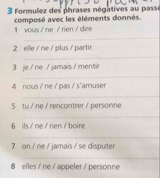 Formulez des phrases négatives au passé 
composé avec les éléments donnés. 
1 vous / ne / rien / dire 
_ 
2 elle / ne / plus / partir 
_ 
3 je / ne / jamais / mentir 
_ 
4 nous / ne / pas / s’amuser 
_ 
5 tu / ne / rencontrer / personne 
_ 
6 ils / ne / rien / boire 
_ 
7 on / ne / jamais / se disputer 
_ 
8 elles / ne / appeler / personne