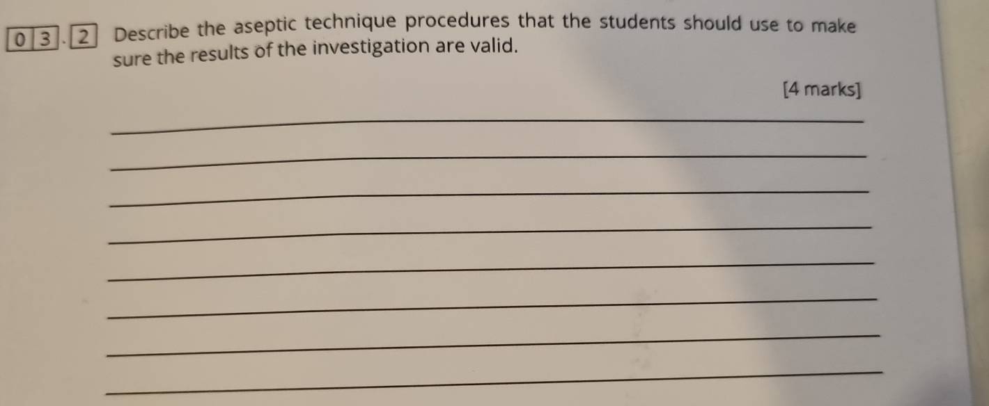 0|3].[2] Describe the aseptic technique procedures that the students should use to make 
sure the results of the investigation are valid. 
[4 marks] 
_ 
_ 
_ 
_ 
_ 
_ 
_ 
_