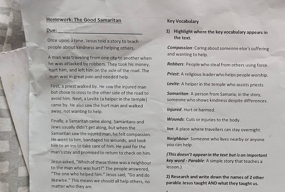 Homework: The Good Samaritan Key Vocabulary 
Due: _1) Highlight where the key vocabulary appears in 
the text. 
Once upon a time, Jesus told a story to teach 
people about kindness and helping others. Compassion: Caring about someone else's suffering 
and wanting to help. 
A man was traveling from one city to another when 
he was attacked by robbers. They took his money, Robbers: People who steal from others using force. 
hurt him, and left him on the side of the road. The Priest: A religious leader who helps people worship. 
man was in great pain and needed help. 
Levite: A helper in the temple who assists priests. 
First, a priest walked by. He saw the injured man 
but chose to cross to the other side of the road to Samaritan: A person from Samaria; in the story, 
avoid him. Next, a Levite (a helper in the temple) someone who shows kindness despite differences. 
came by. He also saw the hurt man and walked 
away, not wanting to help. 
Injured: Hurt or harmed. 
Finally, a Samaritan came along. Samaritans and Wounds: Cuts or injuries to the body. 
Jews usually didn’t get along, but when the Inn: A place where travellers can stay overnight. 
Samaritan saw the injured man, he felt compassion. 
He went to him, bandaged his wounds, and took Neighbour: Someone who lives nearby or anyone 
him to an inn to take care of him. He paid for the you can help. 
man’s stay and promised to return to check on him. (This doesn’t appear in the text but is an important 
Jesus asked, “Which of these three was a neighbour key word - Parable: A simple story that teaches a 
to the man who was hurt?” The people answered, lesson.) 
“The one who helped him.” Jesus said, “Go and do 2) Research and write down the names of 2 other 
likewise.” This means we should all help others, no parable Jesus taught AND what they taught us. 
matter who they are.