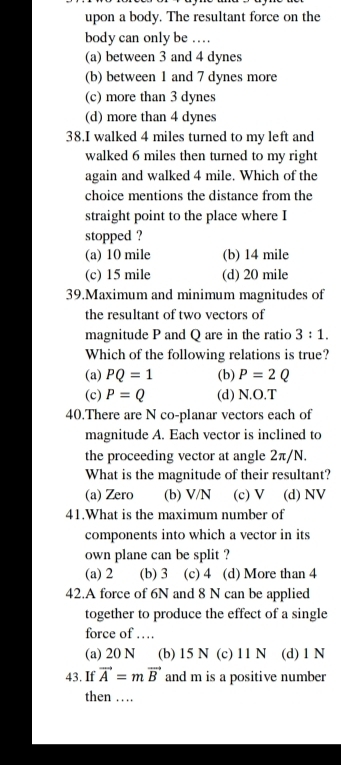 upon a body. The resultant force on the
body can only be …
(a) between 3 and 4 dynes
(b) between 1 and 7 dynes more
(c) more than 3 dynes
(d) more than 4 dynes
38.I walked 4 miles turned to my left and
walked 6 miles then turned to my right
again and walked 4 mile. Which of the
choice mentions the distance from the
straight point to the place where I
stopped ?
(a) 10 mile (b) 14 mile
(c) 15 mile (d) 20 mile
39.Maximum and minimum magnitudes of
the resultant of two vectors of
magnitude P and Q are in the ratio 3:1. 
Which of the following relations is true?
(a) PQ=1 (b) P=2Q
(c) P=Q (d) N.O.T
40.There are N co-planar vectors each of
magnitude A. Each vector is inclined to
the proceeding vector at angle 2π/N.
What is the magnitude of their resultant?
(a) Zero (b) V/N (c) V (d) NV
41.What is the maximum number of
components into which a vector in its
own plane can be split ?
(a) 2 (b) 3 (c) 4 (d) More than 4
42.A force of 6N and 8 N can be applied
together to produce the effect of a single
force of …
(a) 20 N (b) 15 N (c) 11 N (d) 1 N
43. If vector A=mvector B and m is a positive number
then …_