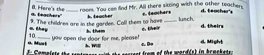 Here's the _room. You can find Mr. Ali there sitting with the other teachers.
a. teachers' b. teacher
c. teachers d. teacher's
9. The children are in the garden. Call them to have _lunch. d. theirs
a. they c. their
b. them
10. ......... you open the door for me, please?
a. Must c. Do d. Might
b. Will
5 Complete the sent the sorrect from of the word(s) in brackets: