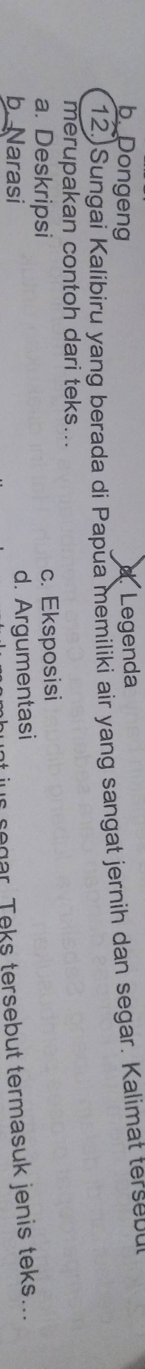 b. Dongeng d Legenda
12. Sungai Kalibiru yang berada di Papua memiliki air yang sangat jernih dan segar. Kalimat terse bu
merupakan contoh dari teks...
a. Deskripsi c. Eksposisi
b. Narasi
d. Argumentasi
us segar. Teks tersebut termasuk jenis teks...