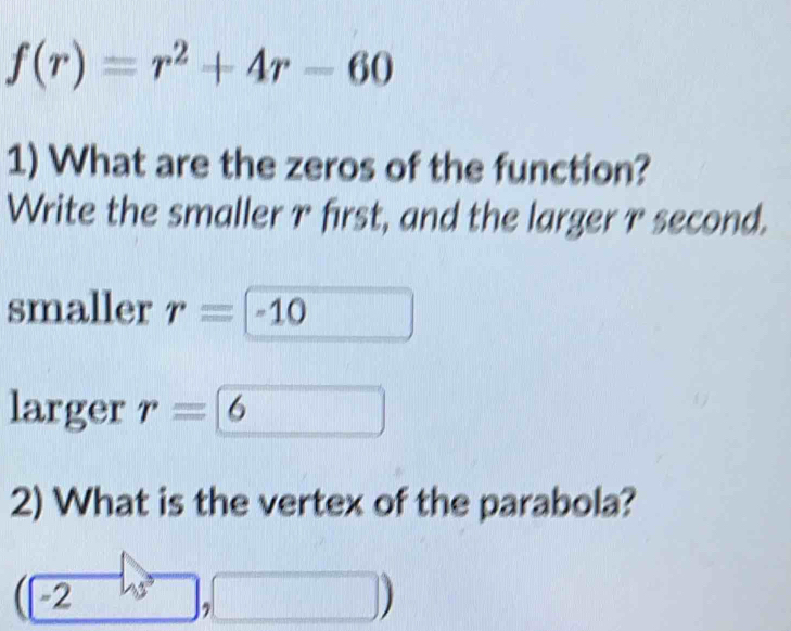 f(r)=r^2+4r-60
1) What are the zeros of the function? 
Write the smaller r first, and the larger r second. 
smaller r=-10
larger r=6
2) What is the vertex of the parabola?
beginpmatrix -2endpmatrix , 
|