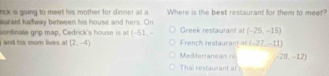 rick is going to meet his mother for dinner at a Where is the best restaurant for them to meet?
aurant hallway between his house and hers. On
sordinate grip map, Cedrick's house is at (-51, - Greek restaurant at (-25,-15)
and his mom lives at (2,-4) French restaurant at (-27,-11)
Mediterranean re (-28,-12)
Thai restaurant al D=0,-1