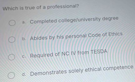 Which is true of a professional?
a. Completed college/university degree
b. Abides by his personal Code of Ethics
c. Required of NC IV from TESDA
d. Demonstrates solely ethical competence