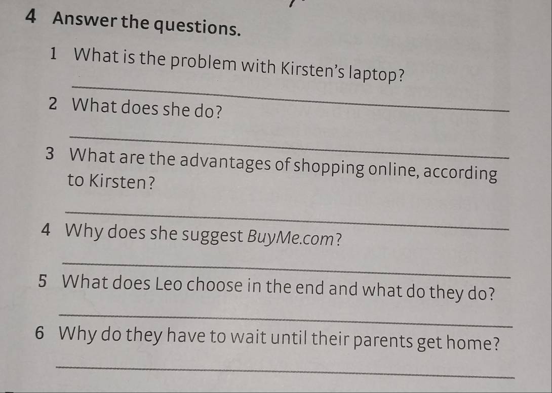 Answer the questions. 
_ 
1 What is the problem with Kirsten’s laptop? 
2 What does she do? 
_ 
3 What are the advantages of shopping online, according 
to Kirsten? 
_ 
4 Why does she suggest BuyMe.com? 
_ 
5 What does Leo choose in the end and what do they do? 
_ 
6 Why do they have to wait until their parents get home? 
_