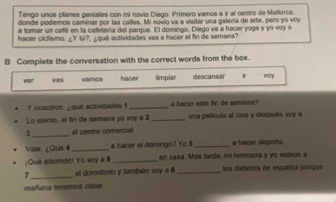 Tengo unos planes geniales con mi novio Diego. Primero vamos a ir al centro de Mallorca, 
donde podemos caminar por las calles. Mi novio va a visitar una galería de arte, pero yo voy 
a tomar un café en la cafetería del parque. El domingo, Diego va a hacer yoga y yo voy a 
hacer ciclismo. ¿Y tú?, ¿qué actividades vas a hacer el fin de semana? 
B Complete the conversation with the correct words from the box. 
ver vas vamos hacer limpiar descansar ir voy 
Y nozotros. ¿qué actividades 1_ a hacer este fin de semana? 
Lo siento, el fin de semana yo voy a 2 _ una película al cine y después voy a 
3_ al centro comercial 
Vale ¿Qué 4 _ a hacer et domingo? Yo 5 _a hacer deports. 
¿Que abimdo! Yo voy a 6 _en casa. Más tarde, mí hermana y yo vamos a
7 _ el dormitoro y también voy a 8 _los deberes de español porque 
mañana tenemos clase.